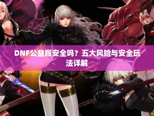 DNF公益服安全吗?五大风险与安全玩法详解 DNF公益服安全吗?五大风险与安全玩法详解