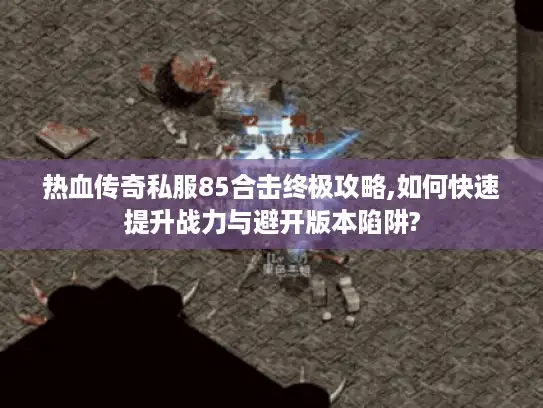 热血传奇私服85合击终极攻略,如何快速提升战力与避开版本陷阱?