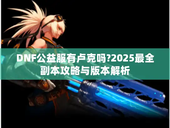 DNF公益服有卢克吗?2025最全副本攻略与版本解析