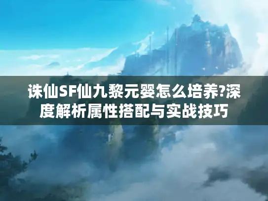 诛仙SF仙九黎元婴怎么培养?深度解析属性搭配与实战技巧