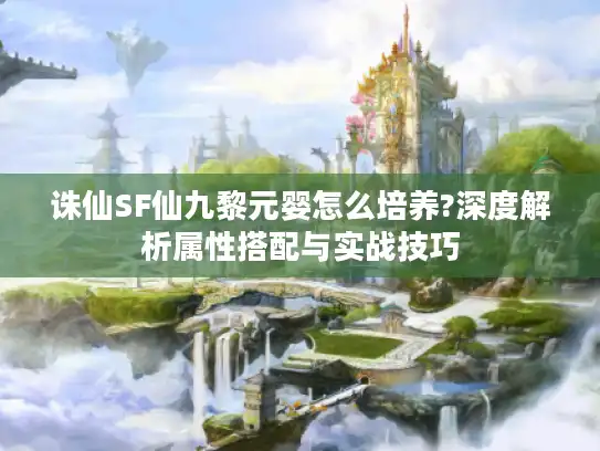 诛仙SF仙九黎元婴怎么培养?深度解析属性搭配与实战技巧