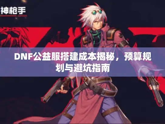 DNF公益服搭建成本揭秘,预算规划与避坑指南 DNF公益服搭建成本揭秘,预算规划与避坑指南