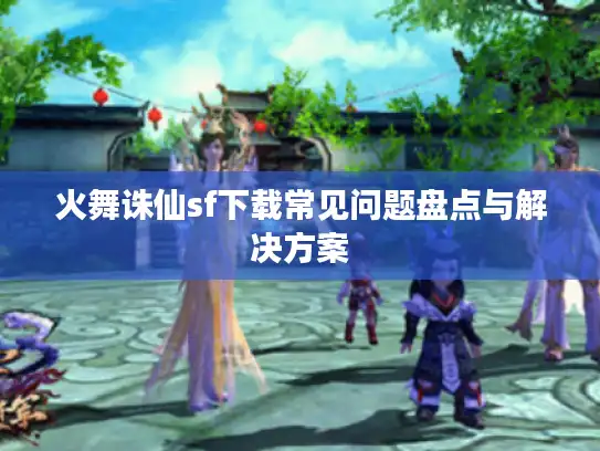 火舞诛仙sf下载常见问题盘点与解决方案