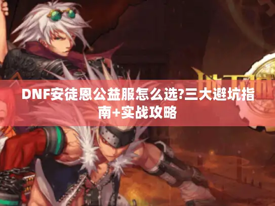 DNF安徒恩公益服怎么选?三大避坑指南+实战攻略 DNF安徒恩公益服怎么选?三大避坑指南+实战攻略