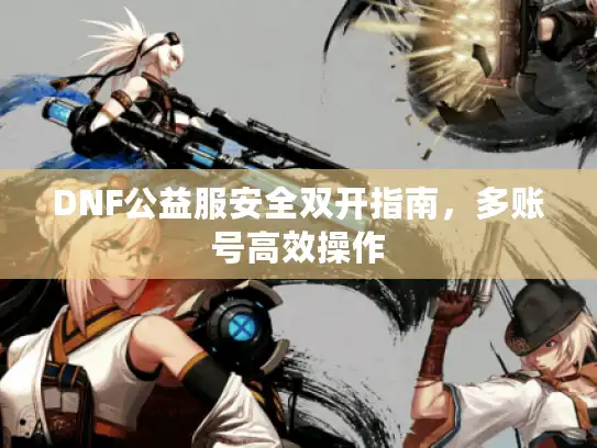 DNF公益服安全双开指南,多账号高效操作 DNF公益服安全双开指南,多账号高效操作