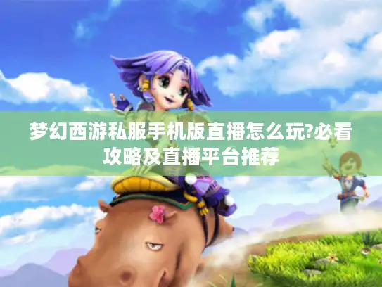 梦幻西游私服手机版直播怎么玩?必看攻略及直播平台推荐 梦幻西游私服手机版直播怎么玩?必看攻略及直播平台推荐