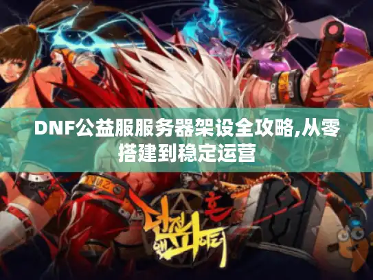 DNF公益服服务器架设全攻略,从零搭建到稳定运营