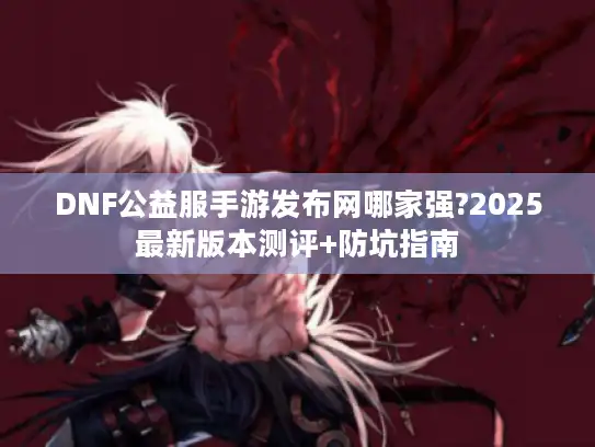 DNF公益服手游发布网哪家强?2025最新版本测评+防坑指南