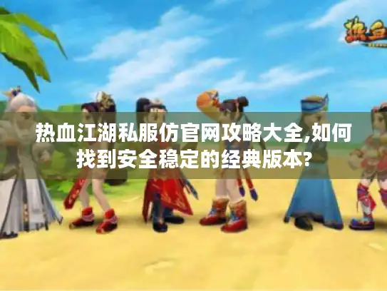 热血江湖私服仿官网攻略大全,如何找到安全稳定的经典版本?
