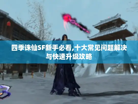 四季诛仙SF新手必看,十大常见问题解决与快速升级攻略