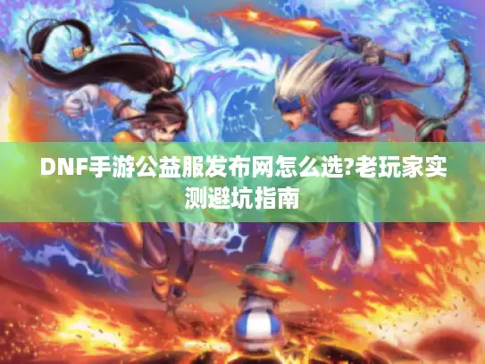 DNF手游公益服发布网怎么选?老玩家实测避坑指南