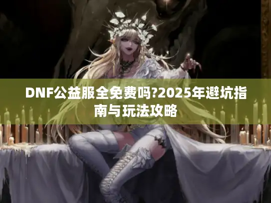 DNF公益服全免费吗?2025年避坑指南与玩法攻略 DNF公益服全免费吗?2025年避坑指南与玩法攻略