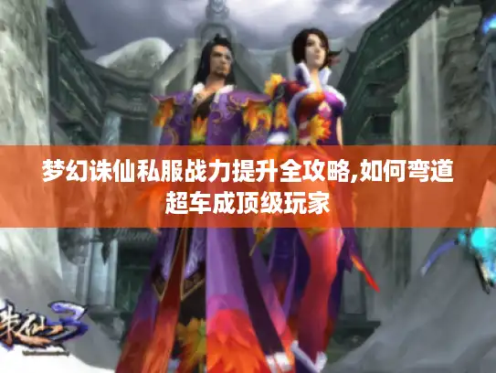 梦幻诛仙私服战力提升全攻略,如何弯道超车成顶级玩家