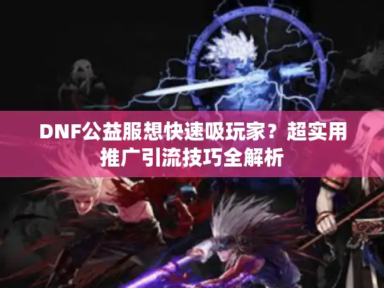 DNF公益服想快速吸玩家？超实用推广引流技巧全解析