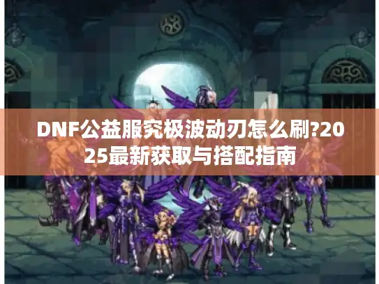 DNF公益服究极波动刃怎么刷?2025最新获取与搭配指南