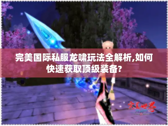 完美国际私服龙啸玩法全解析,如何快速获取顶级装备? 完美国际私服龙啸玩法全解析,如何快速获取顶级装备?