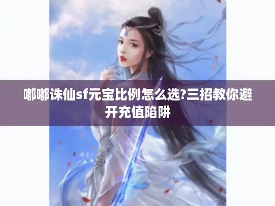 嘟嘟诛仙sf元宝比例怎么选?三招教你避开充值陷阱