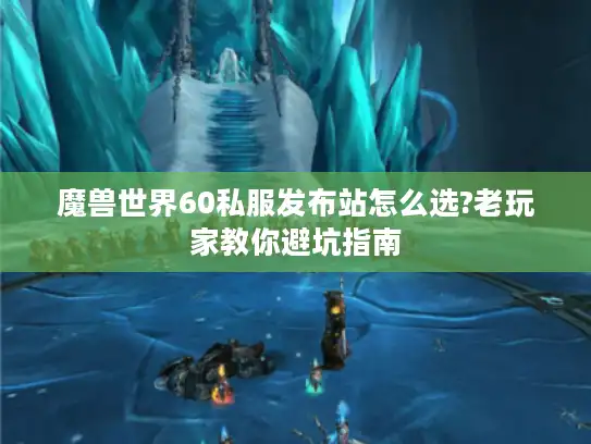 魔兽世界60私服发布站怎么选?老玩家教你避坑指南 魔兽世界60私服发布站怎么选?老玩家教你避坑指南