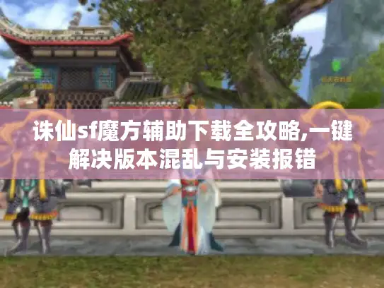诛仙sf魔方辅助下载全攻略,一键解决版本混乱与安装报错
