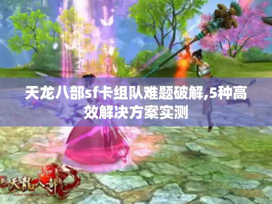 天龙八部sf卡组队难题破解,5种高效解决方案实测