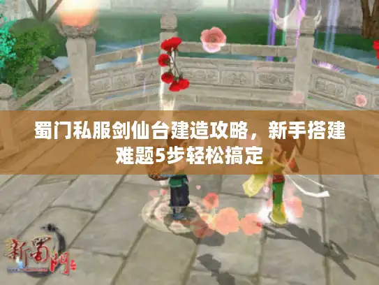 蜀门私服剑仙台建造攻略，新手搭建难题5步轻松搞定