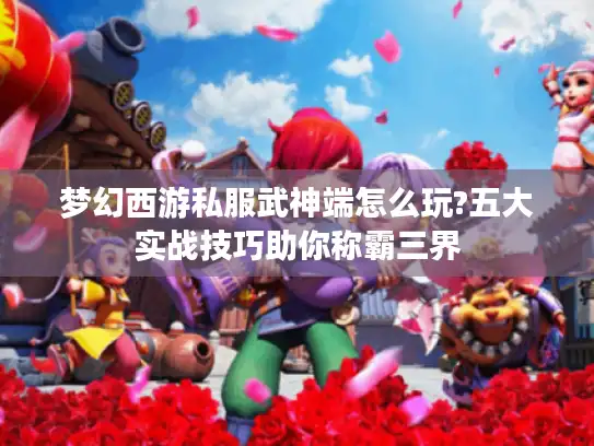 梦幻西游私服武神端怎么玩?五大实战技巧助你称霸三界