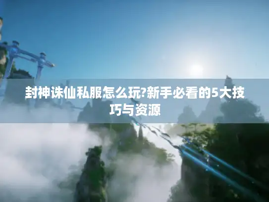 封神诛仙私服怎么玩?新手必看的5大技巧与资源