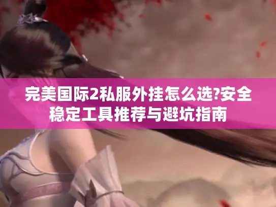 完美国际2私服外挂怎么选?安全稳定工具推荐与避坑指南