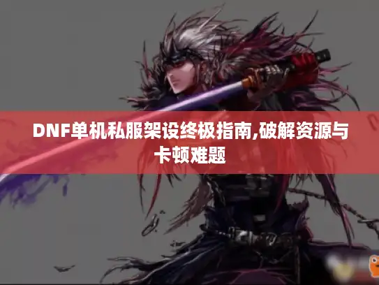 DNF单机私服架设终极指南,破解资源与卡顿难题