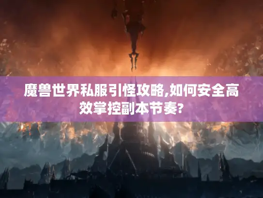 魔兽世界私服引怪攻略,如何安全高效掌控副本节奏?