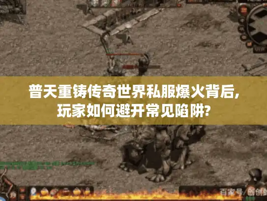普天重铸传奇世界私服爆火背后,玩家如何避开常见陷阱?