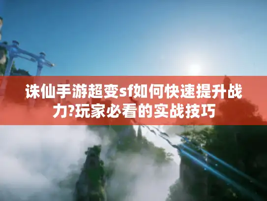 诛仙手游超变sf如何快速提升战力?玩家必看的实战技巧