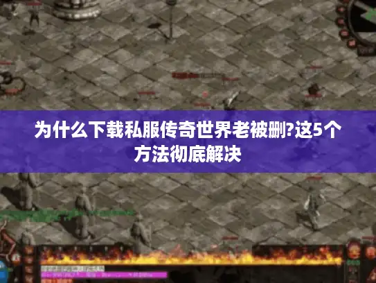 为什么下载私服传奇世界老被删?这5个方法彻底解决
