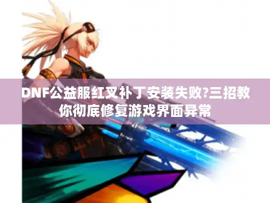 DNF公益服红叉补丁安装失败?三招教你彻底修复游戏界面异常