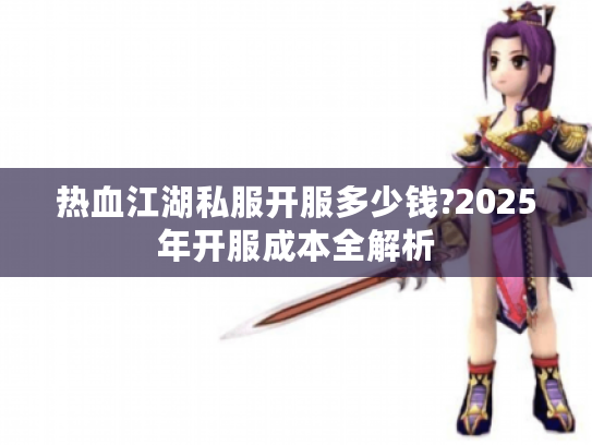 热血江湖私服开服多少钱?2025年开服成本全解析