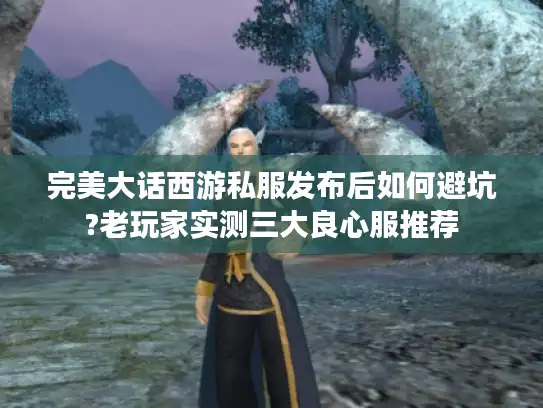 完美大话西游私服发布后如何避坑?老玩家实测三大良心服推荐