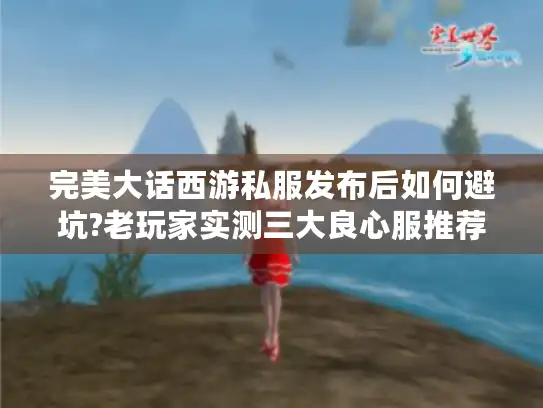 完美大话西游私服发布后如何避坑?老玩家实测三大良心服推荐
