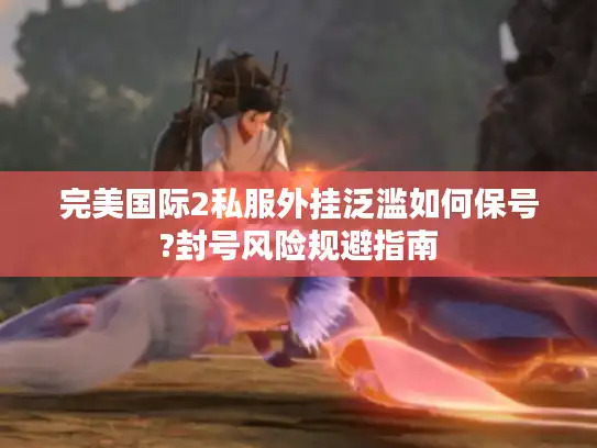 完美国际2私服外挂泛滥如何保号?封号风险规避指南