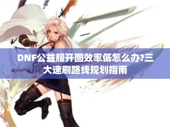 DNF公益服开图效率低怎么办?三大速刷路线规划指南