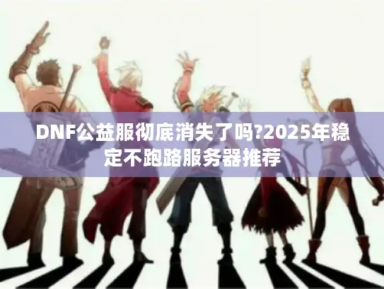 DNF公益服彻底消失了吗?2025年稳定不跑路服务器推荐