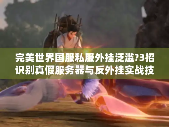 完美世界国服私服外挂泛滥?3招识别真假服务器与反外挂实战技巧