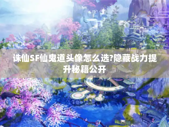 诛仙SF仙鬼道头像怎么选?隐藏战力提升秘籍公开
