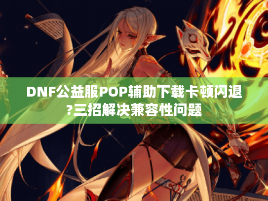DNF公益服POP辅助下载卡顿闪退?三招解决兼容性问题 DNF公益服POP辅助下载卡顿闪退?三招解决兼容性问题