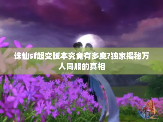 诛仙sf超变版本究竟有多爽?独家揭秘万人同服的真相