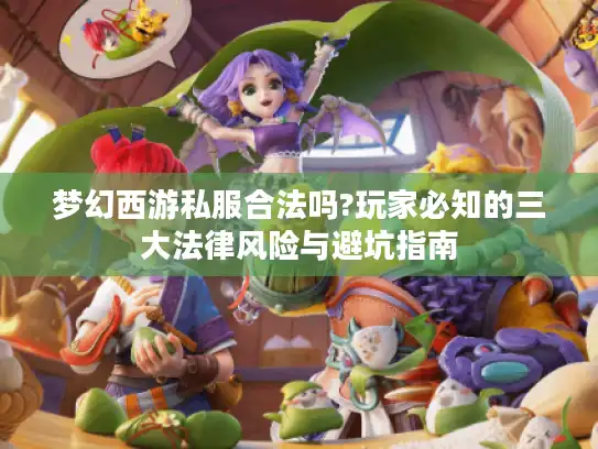 梦幻西游私服合法吗?玩家必知的三大法律风险与避坑指南