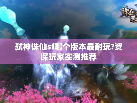 弑神诛仙sf哪个版本最耐玩?资深玩家实测推荐 弑神诛仙sf哪个版本最耐玩?资深玩家实测推荐