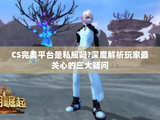 CS完美平台是私服吗?深度解析玩家最关心的三大疑问