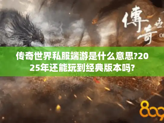传奇世界私服端游是什么意思?2025年还能玩到经典版本吗?