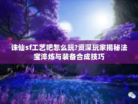 诛仙sf工艺吧怎么玩?资深玩家揭秘法宝淬炼与装备合成技巧