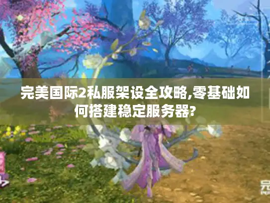 完美国际2私服架设全攻略,零基础如何搭建稳定服务器?